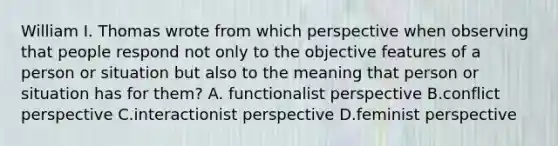 William I. Thomas wrote from which perspective when observing that people respond not only to the objective features of a person or situation but also to the meaning that person or situation has for them? A. functionalist perspective B.conflict perspective C.interactionist perspective D.feminist perspective