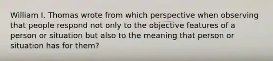 William I. Thomas wrote from which perspective when observing that people respond not only to the objective features of a person or situation but also to the meaning that person or situation has for them?