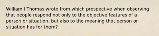 William I Thomas wrote from which prespective when observing that people respond not only to the objective features of a person or situation, but also to the meaning that person or situation has for them?