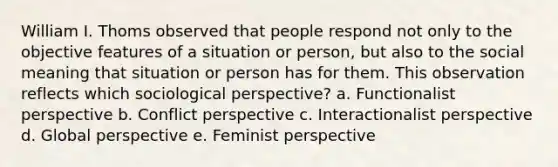 William I. Thoms observed that people respond not only to the objective features of a situation or person, but also to the social meaning that situation or person has for them. This observation reflects which sociological perspective? a. Functionalist perspective b. Conflict perspective c. Interactionalist perspective d. Global perspective e. Feminist perspective