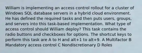 William is implementing an access control rollout for a cluster of Windows SQL database servers in a hybrid cloud environment. He has defined the required tasks and then puts users, groups, and servers into this task-based implementation. What type of access control should William deploy? This task contains the radio buttons and checkboxes for options. The shortcut keys to perform this task are A to H and alt+1 to alt+9. A Multifactor B Mandatory access control C Nondiscretionary D Roles