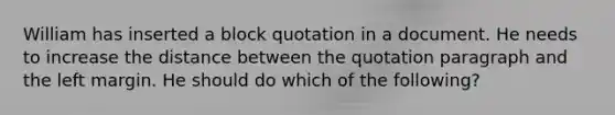 William has inserted a block quotation in a document. He needs to increase the distance between the quotation paragraph and the left margin. He should do which of the following?