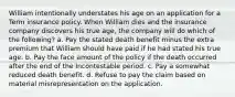 William intentionally understates his age on an application for a Term insurance policy. When William dies and the insurance company discovers his true age, the company will do which of the following? a. Pay the stated death benefit minus the extra premium that William should have paid if he had stated his true age. b. Pay the face amount of the policy if the death occurred after the end of the Incontestable period. c. Pay a somewhat reduced death benefit. d. Refuse to pay the claim based on material misrepresentation on the application.