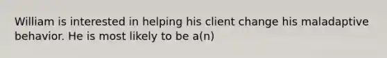 William is interested in helping his client change his maladaptive behavior. He is most likely to be a(n)