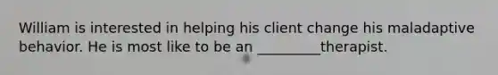 William is interested in helping his client change his maladaptive behavior. He is most like to be an _________therapist.