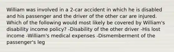 William was involved in a 2-car accident in which he is disabled and his passenger and the driver of the other car are injured. Which of the following would most likely be covered by William's disability income policy? -Disability of the other driver -His lost income -William's medical expenses -Dismemberment of the passenger's leg