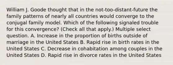 William J. Goode thought that in the not-too-distant-future the family patterns of nearly all countries would converge to the conjugal family model. Which of the following signaled trouble for this convergence? (Check all that apply.) Multiple select question. A. Increase in the proportion of births outside of marriage in the United States B. Rapid rise in birth rates in the United States C. Decrease in cohabitation among couples in the United States D. Rapid rise in divorce rates in the United States