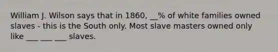 William J. Wilson says that in 1860, __% of white families owned slaves - this is the South only. Most slave masters owned only like ___ ___ ___ slaves.