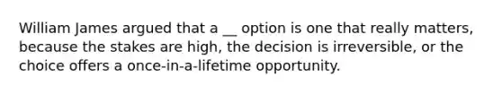 William James argued that a __ option is one that really matters, because the stakes are high, the decision is irreversible, or the choice offers a once-in-a-lifetime opportunity.