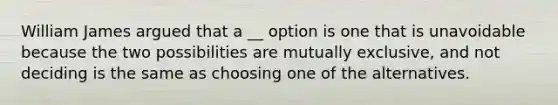 William James argued that a __ option is one that is unavoidable because the two possibilities are mutually exclusive, and not deciding is the same as choosing one of the alternatives.