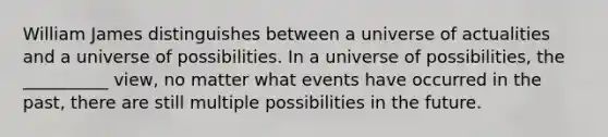 William James distinguishes between a universe of actualities and a universe of possibilities. In a universe of possibilities, the __________ view, no matter what events have occurred in the past, there are still multiple possibilities in the future.