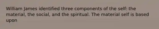 William James identified three components of the self: the material, the social, and the spiritual. The material self is based upon