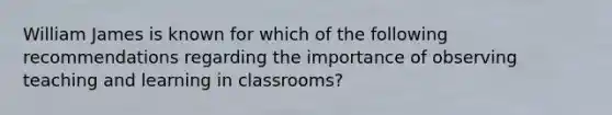 William James is known for which of the following recommendations regarding the importance of observing teaching and learning in classrooms?