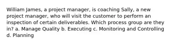 William James, a project manager, is coaching Sally, a new project manager, who will visit the customer to perform an inspection of certain deliverables. Which process group are they in? a. Manage Quality b. Executing c. Monitoring and Controlling d. Planning