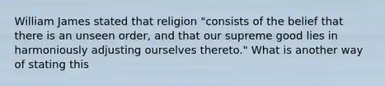 William James stated that religion "consists of the belief that there is an unseen order, and that our supreme good lies in harmoniously adjusting ourselves thereto." What is another way of stating this