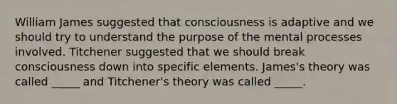 William James suggested that consciousness is adaptive and we should try to understand the purpose of the mental processes involved. Titchener suggested that we should break consciousness down into specific elements. James's theory was called _____ and Titchener's theory was called _____.