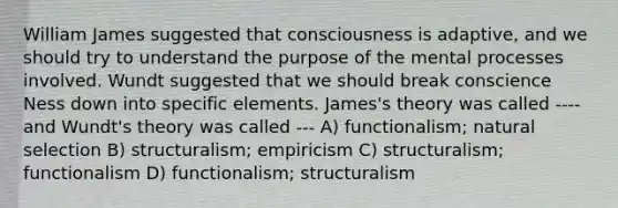 William James suggested that consciousness is adaptive, and we should try to understand the purpose of the mental processes involved. Wundt suggested that we should break conscience Ness down into specific elements. James's theory was called ---- and Wundt's theory was called --- A) functionalism; natural selection B) structuralism; empiricism C) structuralism; functionalism D) functionalism; structuralism