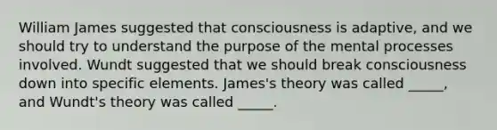 William James suggested that consciousness is adaptive, and we should try to understand the purpose of the mental processes involved. Wundt suggested that we should break consciousness down into specific elements. James's theory was called _____, and Wundt's theory was called _____.