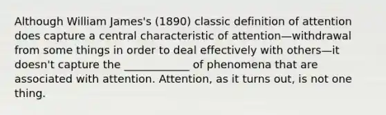 Although William James's (1890) classic definition of attention does capture a central characteristic of attention—withdrawal from some things in order to deal effectively with others—it doesn't capture the ____________ of phenomena that are associated with attention. Attention, as it turns out, is not one thing.