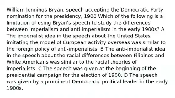 William Jennings Bryan, speech accepting the Democratic Party nomination for the presidency, 1900 Which of the following is a limitation of using Bryan's speech to study the differences between imperialism and anti-imperialism in the early 1900s? A The imperialist idea in the speech about the United States imitating the model of European activity overseas was similar to the foreign policy of anti-imperialists. B The anti-imperialist idea in the speech about the racial differences between Filipinos and White Americans was similar to the racial theories of imperialists. C The speech was given at the beginning of the presidential campaign for the election of 1900. D The speech was given by a prominent Democratic political leader in the early 1900s.