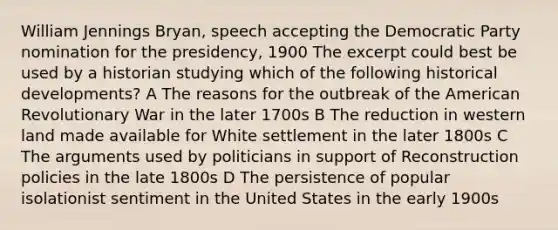 William Jennings Bryan, speech accepting the Democratic Party nomination for the presidency, 1900 The excerpt could best be used by a historian studying which of the following historical developments? A The reasons for the outbreak of the American Revolutionary War in the later 1700s B The reduction in western land made available for White settlement in the later 1800s C The arguments used by politicians in support of Reconstruction policies in the late 1800s D The persistence of popular isolationist sentiment in the United States in the early 1900s