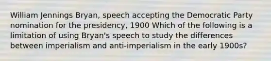 William Jennings Bryan, speech accepting the Democratic Party nomination for the presidency, 1900 Which of the following is a limitation of using Bryan's speech to study the differences between imperialism and anti-imperialism in the early 1900s?