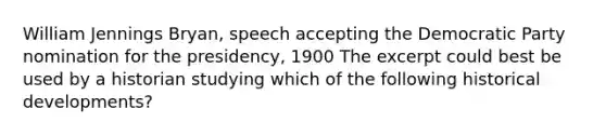 William Jennings Bryan, speech accepting the Democratic Party nomination for the presidency, 1900 The excerpt could best be used by a historian studying which of the following historical developments?