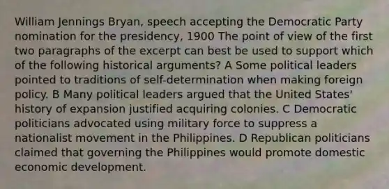 William Jennings Bryan, speech accepting the Democratic Party nomination for the presidency, 1900 The point of view of the first two paragraphs of the excerpt can best be used to support which of the following historical arguments? A Some political leaders pointed to traditions of self-determination when making foreign policy. B Many political leaders argued that the United States' history of expansion justified acquiring colonies. C Democratic politicians advocated using military force to suppress a nationalist movement in the Philippines. D Republican politicians claimed that governing the Philippines would promote domestic economic development.