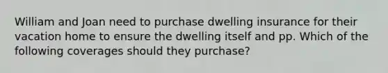 William and Joan need to purchase dwelling insurance for their vacation home to ensure the dwelling itself and pp. Which of the following coverages should they purchase?