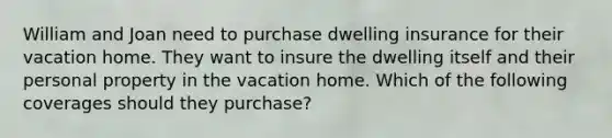 William and Joan need to purchase dwelling insurance for their vacation home. They want to insure the dwelling itself and their personal property in the vacation home. Which of the following coverages should they purchase?