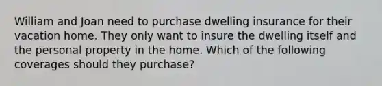 William and Joan need to purchase dwelling insurance for their vacation home. They only want to insure the dwelling itself and the personal property in the home. Which of the following coverages should they purchase?