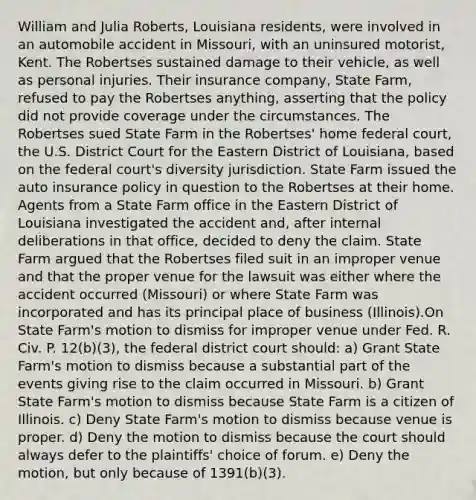 William and Julia Roberts, Louisiana residents, were involved in an automobile accident in Missouri, with an uninsured motorist, Kent. The Robertses sustained damage to their vehicle, as well as personal injuries. Their insurance company, State Farm, refused to pay the Robertses anything, asserting that the policy did not provide coverage under the circumstances. The Robertses sued State Farm in the Robertses' home federal court, the U.S. District Court for the Eastern District of Louisiana, based on the federal court's diversity jurisdiction. State Farm issued the auto insurance policy in question to the Robertses at their home. Agents from a State Farm office in the Eastern District of Louisiana investigated the accident and, after internal deliberations in that office, decided to deny the claim. State Farm argued that the Robertses filed suit in an improper venue and that the proper venue for the lawsuit was either where the accident occurred (Missouri) or where State Farm was incorporated and has its principal place of business (Illinois).On State Farm's motion to dismiss for improper venue under Fed. R. Civ. P. 12(b)(3), the federal district court should: a) Grant State Farm's motion to dismiss because a substantial part of the events giving rise to the claim occurred in Missouri. b) Grant State Farm's motion to dismiss because State Farm is a citizen of Illinois. c) Deny State Farm's motion to dismiss because venue is proper. d) Deny the motion to dismiss because the court should always defer to the plaintiffs' choice of forum. e) Deny the motion, but only because of 1391(b)(3).