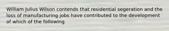 William Julius Wilson contends that residential segeration and the loss of manufacturing jobs have contributed to the development of which of the following