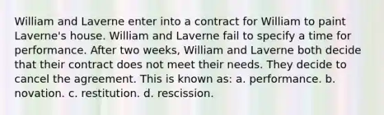 William and Laverne enter into a contract for William to paint Laverne's house. William and Laverne fail to specify a time for performance. After two weeks, William and Laverne both decide that their contract does not meet their needs. They decide to cancel the agreement. This is known as: a. performance. b. novation. c. restitution. d. rescission.