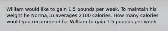 William would like to gain 1.5 pounds per week. To maintain his weight he Norma,Lu averages 2100 calories. How many calories would you recommend for William to gain 1.5 pounds per week