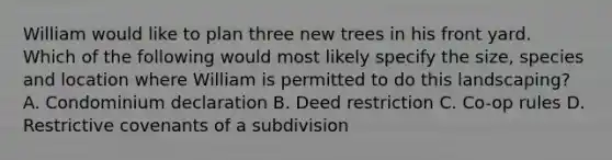 William would like to plan three new trees in his front yard. Which of the following would most likely specify the size, species and location where William is permitted to do this landscaping? A. Condominium declaration B. Deed restriction C. Co-op rules D. Restrictive covenants of a subdivision