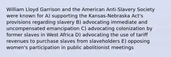 William Lloyd Garrison and the American Anti-Slavery Society were known for A) supporting the Kansas-Nebraska Act's provisions regarding slavery B) advocating immediate and uncompensated emancipation C) advocating colonization by former slaves in West Africa D) advocating the use of tariff revenues to purchase slaves from slaveholders E) opposing women's participation in public abolitionist meetings