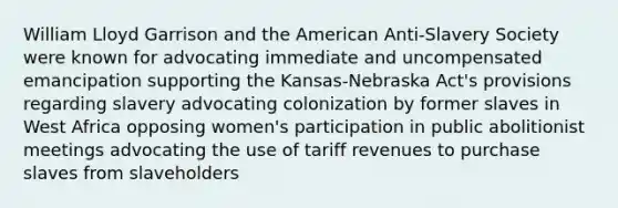 William Lloyd Garrison and the American Anti-Slavery Society were known for advocating immediate and uncompensated emancipation supporting the Kansas-Nebraska Act's provisions regarding slavery advocating colonization by former slaves in West Africa opposing women's participation in public abolitionist meetings advocating the use of tariff revenues to purchase slaves from slaveholders