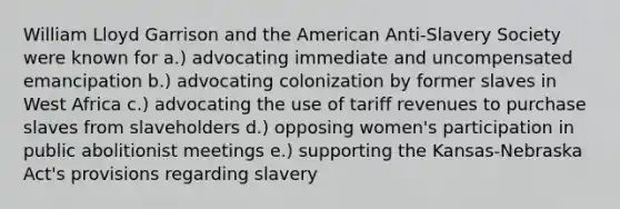 William Lloyd Garrison and the American Anti-Slavery Society were known for a.) advocating immediate and uncompensated emancipation b.) advocating colonization by former slaves in West Africa c.) advocating the use of tariff revenues to purchase slaves from slaveholders d.) opposing women's participation in public abolitionist meetings e.) supporting the Kansas-Nebraska Act's provisions regarding slavery