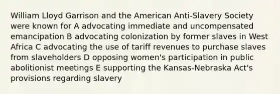 William Lloyd Garrison and <a href='https://www.questionai.com/knowledge/keiVE7hxWY-the-american' class='anchor-knowledge'>the american</a> Anti-Slavery Society were known for A advocating immediate and uncompensated emancipation B advocating colonization by former slaves in West Africa C advocating the use of tariff revenues to purchase slaves from slaveholders D opposing women's participation in public abolitionist meetings E supporting the Kansas-Nebraska Act's provisions regarding slavery