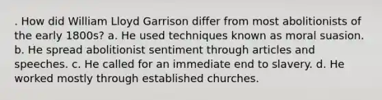 . How did William Lloyd Garrison differ from most abolitionists of the early 1800s? a. He used techniques known as moral suasion. b. He spread abolitionist sentiment through articles and speeches. c. He called for an immediate end to slavery. d. He worked mostly through established churches.