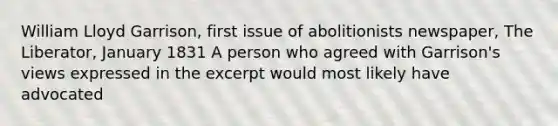 William Lloyd Garrison, first issue of abolitionists newspaper, The Liberator, January 1831 A person who agreed with Garrison's views expressed in the excerpt would most likely have advocated