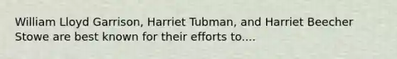 William Lloyd Garrison, Harriet Tubman, and Harriet Beecher Stowe are best known for their efforts to....