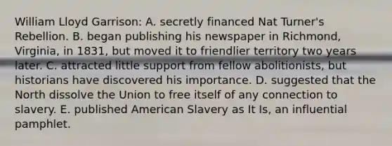 William Lloyd Garrison: A. secretly financed Nat Turner's Rebellion. B. began publishing his newspaper in Richmond, Virginia, in 1831, but moved it to friendlier territory two years later. C. attracted little support from fellow abolitionists, but historians have discovered his importance. D. suggested that the North dissolve the Union to free itself of any connection to slavery. E. published American Slavery as It Is, an influential pamphlet.