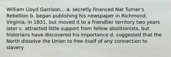 William Lloyd Garrison... a. secretly financed Nat Turner's Rebellion b. began publishing his newspaper in Richmond, Virginia, in 1831, but moved it to a friendlier territory two years later c. attracted little support from fellow abolitionists, but historians have discovered his importance d. suggested that the North dissolve the Union to free itself of any connection to slavery