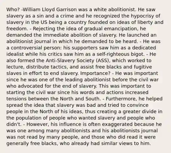 Who? -William Lloyd Garrison was a white abolitionist. He saw slavery as a sin and a crime and he recognized the hypocrisy of slavery in the US being a country founded on ideas of liberty and freedom. - Rejecting the idea of gradual emancipation, he demanded the immediate abolition of slavery. He launched an abolitionist journal in which he demanded to be heard. - He was a controversial person: his supporters saw him as a dedicated idealist while his critics saw him as a self-righteous bigot. - He also formed the Anti-Slavery Society (ASS), which worked to lecture, distribute tactics, and assist free blacks and fugitive slaves in effort to end slavery. Importance? - He was important since he was one of the leading abolitionist before the civil war who advocated for the end of slavery. This was important to starting the civil war since his words and actions increased tensions between the North and South. - Furthermore, he helped spread the idea that slavery was bad and tried to convince people in the North of his ideas, thus creating a greater divide in the population of people who wanted slavery and people who didn't. - However, his influence is often exaggerated because he was one among many abolitionists and his abolitionists journal was not read by many people, and those who did read it were generally free blacks, who already had similar views to him.