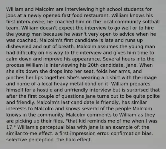 William and Malcolm are interviewing high school students for jobs at a newly opened fast food restaurant. William knows his first interviewee, he coached him on the local community softball team. William doesn't expect the interview to go well or to hire the young man because he wasn't very open to advice when he was coached. Malcolm's first candidate is late and runs up disheveled and out of breath. Malcolm assumes the young man had difficulty on his way to the interview and gives him time to calm down and improve his appearance. Several hours into the process William is interviewing his 20th candidate, Jane. When she sits down she drops into her seat, folds her arms, and pinches her lips together. She's wearing a T-shirt with the image and name of a local heavy metal band on it. William prepares himself for a hostile and unfriendly interview but is surprised that after the first couple of questions Jane turns out to be quite polite and friendly. Malcolm's last candidate is friendly, has similar interests to Malcolm and knows several of the people Malcolm knows in the community. Malcolm comments to William as they are picking up their files, "that kid reminds me of me when I was 17." William's perceptual bias with Jane is an example of: the similar-to-me effect. a first-impression error. confirmation bias. selective perception. the halo effect.