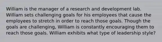 William is the manager of a research and development lab. William sets challenging goals for his employees that cause the employees to stretch in order to reach those goals. Though the goals are challenging, William is constantly encouraging them to reach those goals. William exhibits what type of leadership style?