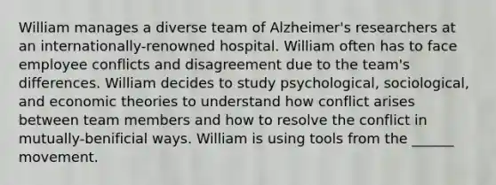 William manages a diverse team of Alzheimer's researchers at an internationally-renowned hospital. William often has to face employee conflicts and disagreement due to the team's differences. William decides to study psychological, sociological, and economic theories to understand how conflict arises between team members and how to resolve the conflict in mutually-benificial ways. William is using tools from the ______ movement.