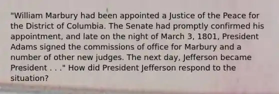 "William Marbury had been appointed a Justice of the Peace for the District of Columbia. The Senate had promptly confirmed his appointment, and late on the night of March 3, 1801, President Adams signed the commissions of office for Marbury and a number of other new judges. The next day, Jefferson became President . . ." How did President Jefferson respond to the situation?